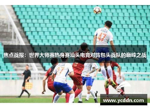 焦点战报：世界大师赛热身赛汕头电竞对阵包头战队的巅峰之战