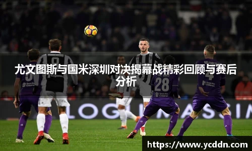 尤文图斯与国米深圳对决揭幕战精彩回顾与赛后分析
